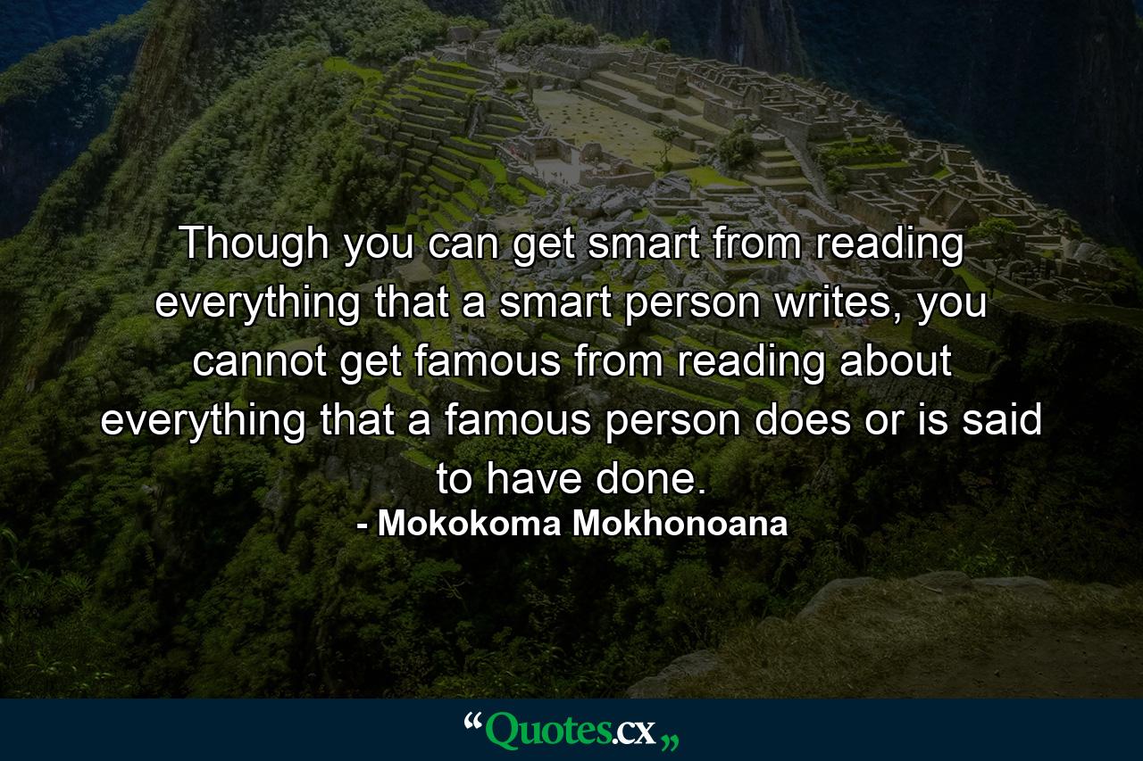 Though you can get smart from reading everything that a smart person writes, you cannot get famous from reading about everything that a famous person does or is said to have done. - Quote by Mokokoma Mokhonoana