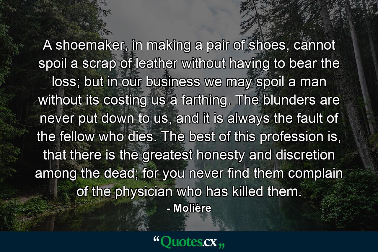 A shoemaker, in making a pair of shoes, cannot spoil a scrap of leather without having to bear the loss; but in our business we may spoil a man without its costing us a farthing. The blunders are never put down to us, and it is always the fault of the fellow who dies. The best of this profession is, that there is the greatest honesty and discretion among the dead; for you never find them complain of the physician who has killed them. - Quote by Molière