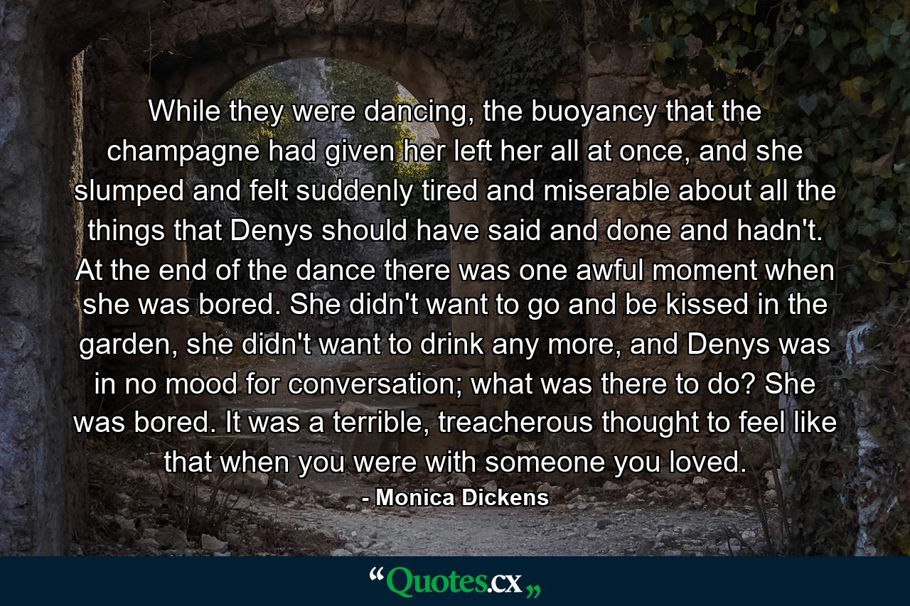 While they were dancing, the buoyancy that the champagne had given her left her all at once, and she slumped and felt suddenly tired and miserable about all the things that Denys should have said and done and hadn't. At the end of the dance there was one awful moment when she was bored. She didn't want to go and be kissed in the garden, she didn't want to drink any more, and Denys was in no mood for conversation; what was there to do? She was bored. It was a terrible, treacherous thought to feel like that when you were with someone you loved. - Quote by Monica Dickens