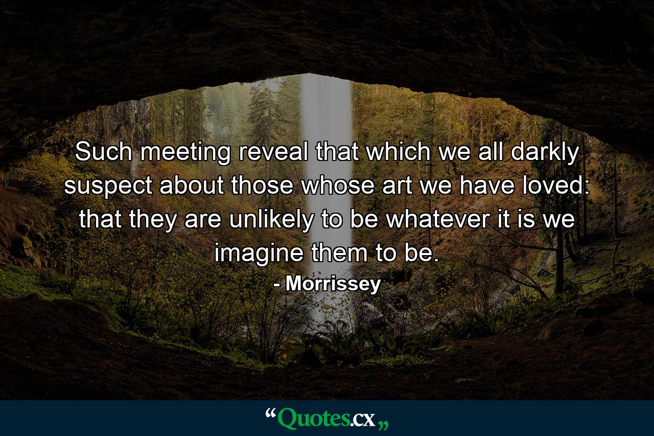 Such meeting reveal that which we all darkly suspect about those whose art we have loved: that they are unlikely to be whatever it is we imagine them to be. - Quote by Morrissey