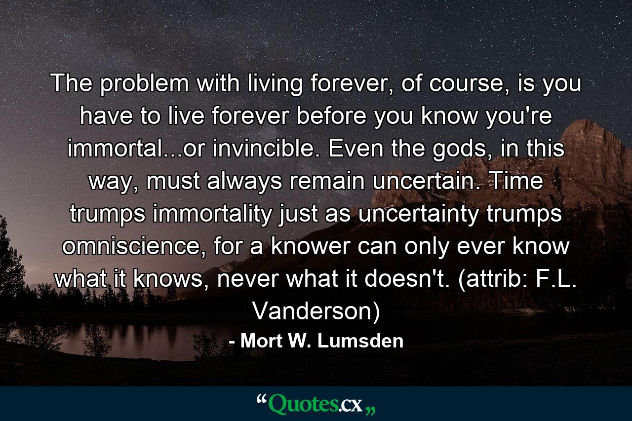 The problem with living forever, of course, is you have to live forever before you know you're immortal...or invincible. Even the gods, in this way, must always remain uncertain. Time trumps immortality just as uncertainty trumps omniscience, for a knower can only ever know what it knows, never what it doesn't. (attrib: F.L. Vanderson) - Quote by Mort W. Lumsden