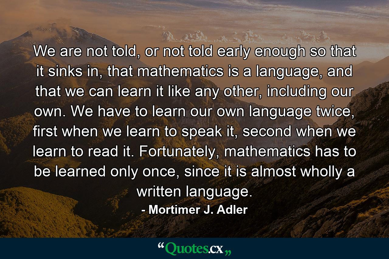 We are not told, or not told early enough so that it sinks in, that mathematics is a language, and that we can learn it like any other, including our own. We have to learn our own language twice, first when we learn to speak it, second when we learn to read it. Fortunately, mathematics has to be learned only once, since it is almost wholly a written language. - Quote by Mortimer J. Adler