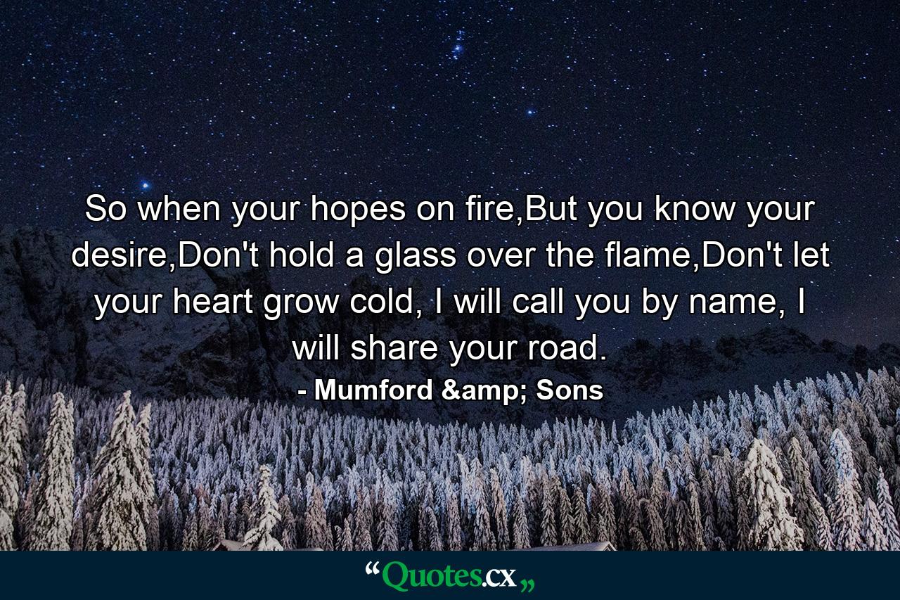 So when your hopes on fire,But you know your desire,Don't hold a glass over the flame,Don't let your heart grow cold, I will call you by name, I will share your road. - Quote by Mumford & Sons