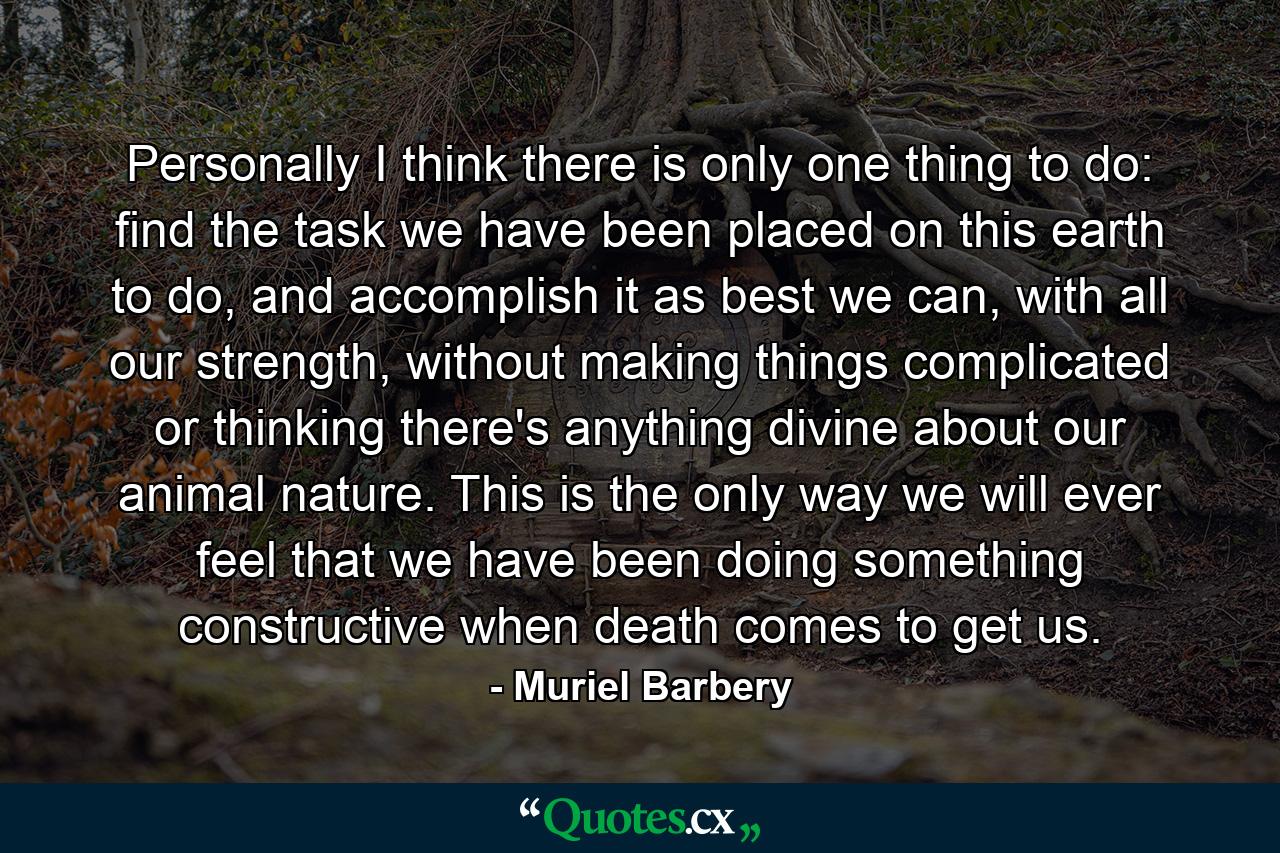 Personally I think there is only one thing to do: find the task we have been placed on this earth to do, and accomplish it as best we can, with all our strength, without making things complicated or thinking there's anything divine about our animal nature. This is the only way we will ever feel that we have been doing something constructive when death comes to get us. - Quote by Muriel Barbery