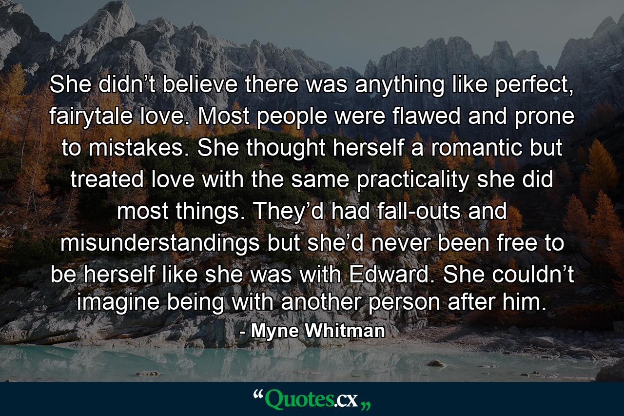 She didn’t believe there was anything like perfect, fairytale love. Most people were flawed and prone to mistakes. She thought herself a romantic but treated love with the same practicality she did most things. They’d had fall-outs and misunderstandings but she’d never been free to be herself like she was with Edward. She couldn’t imagine being with another person after him. - Quote by Myne Whitman