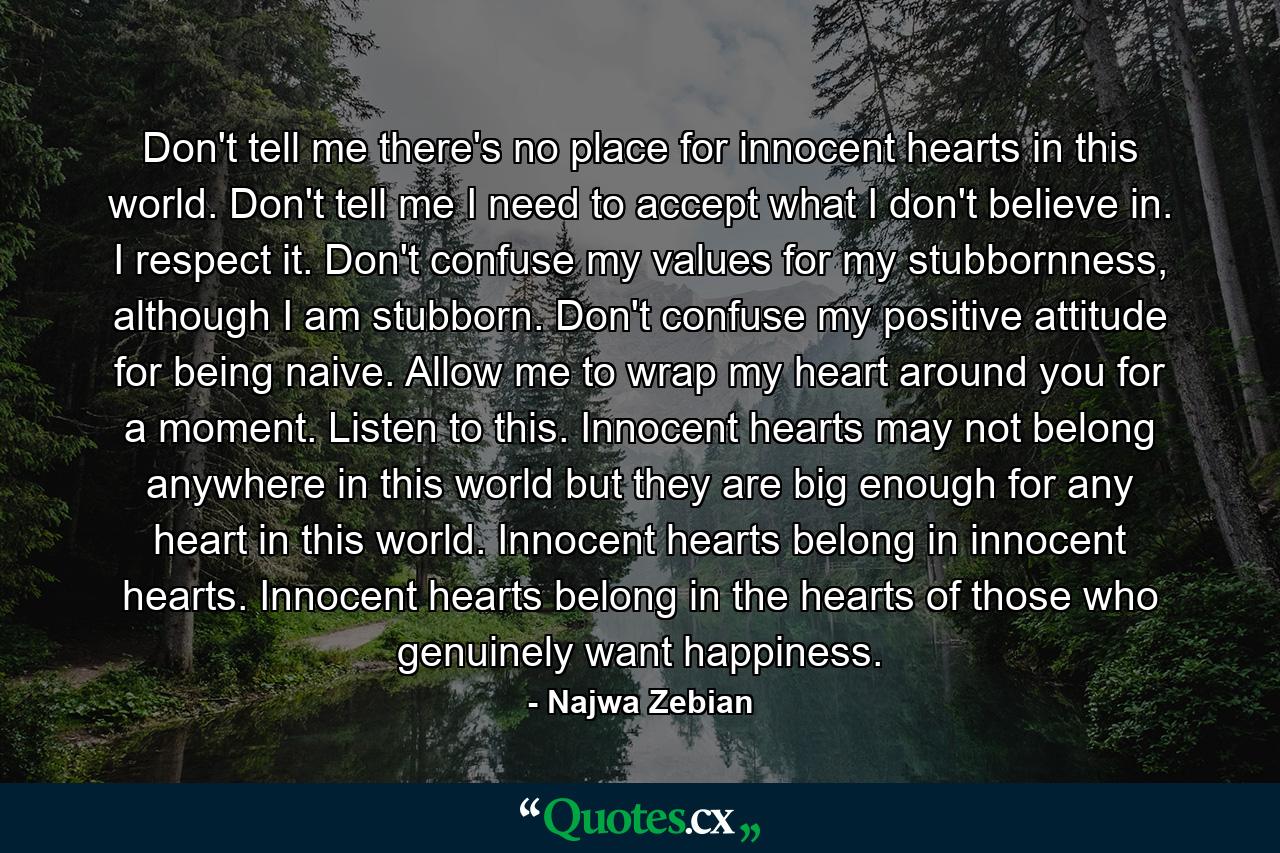 Don't tell me there's no place for innocent hearts in this world. Don't tell me I need to accept what I don't believe in. I respect it. Don't confuse my values for my stubbornness, although I am stubborn. Don't confuse my positive attitude for being naive. Allow me to wrap my heart around you for a moment. Listen to this. Innocent hearts may not belong anywhere in this world but they are big enough for any heart in this world. Innocent hearts belong in innocent hearts. Innocent hearts belong in the hearts of those who genuinely want happiness. - Quote by Najwa Zebian