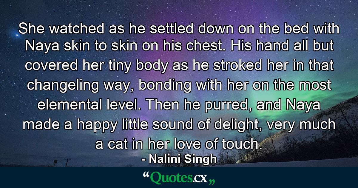 She watched as he settled down on the bed with Naya skin to skin on his chest. His hand all but covered her tiny body as he stroked her in that changeling way, bonding with her on the most elemental level. Then he purred, and Naya made a happy little sound of delight, very much a cat in her love of touch. - Quote by Nalini Singh