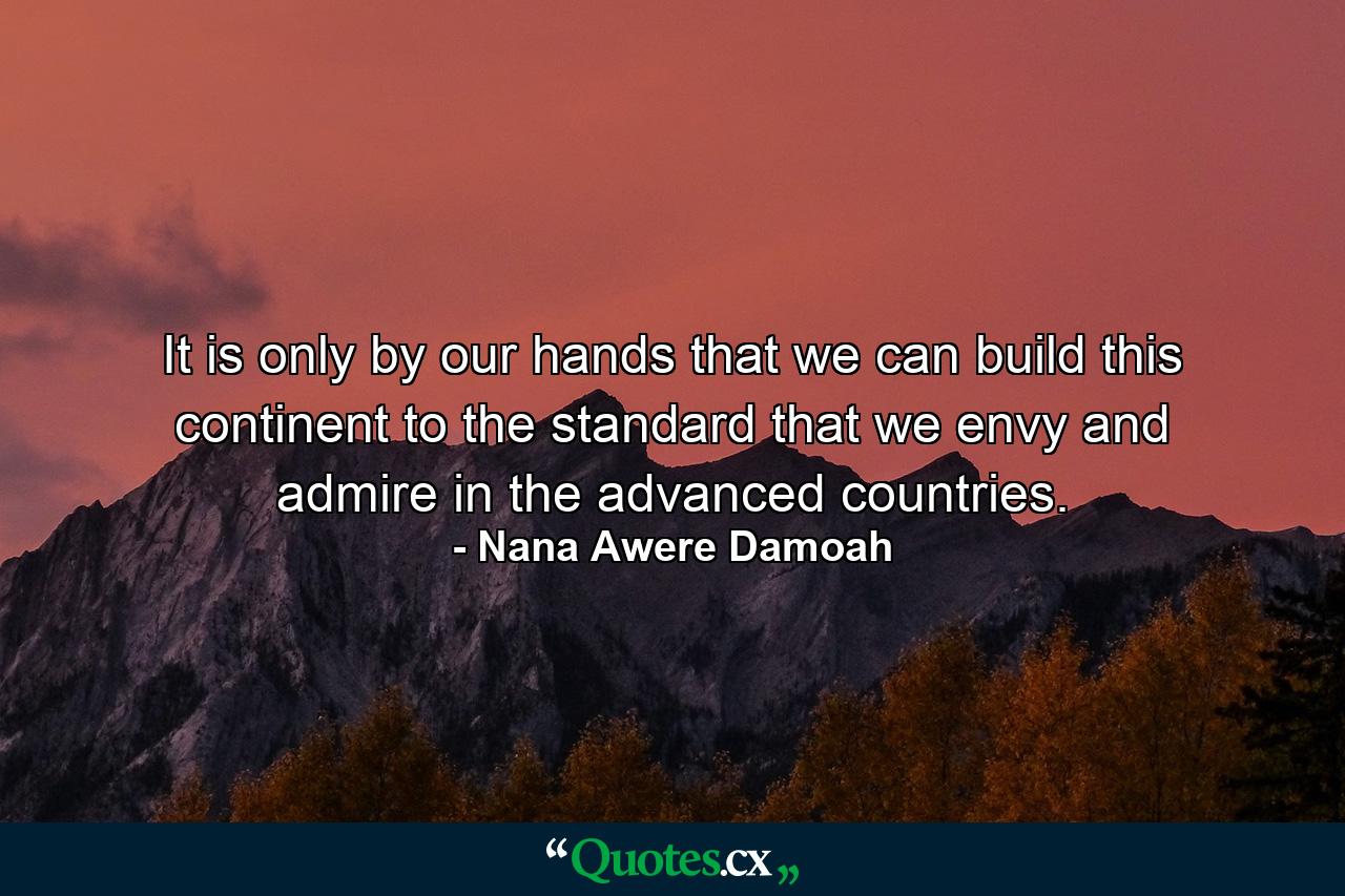 It is only by our hands that we can build this continent to the standard that we envy and admire in the advanced countries. - Quote by Nana Awere Damoah