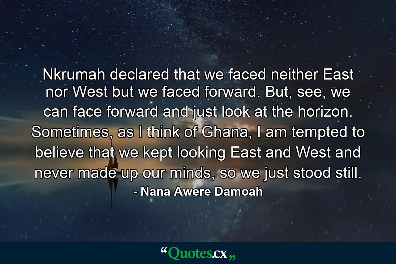 Nkrumah declared that we faced neither East nor West but we faced forward. But, see, we can face forward and just look at the horizon. Sometimes, as I think of Ghana, I am tempted to believe that we kept looking East and West and never made up our minds, so we just stood still. - Quote by Nana Awere Damoah