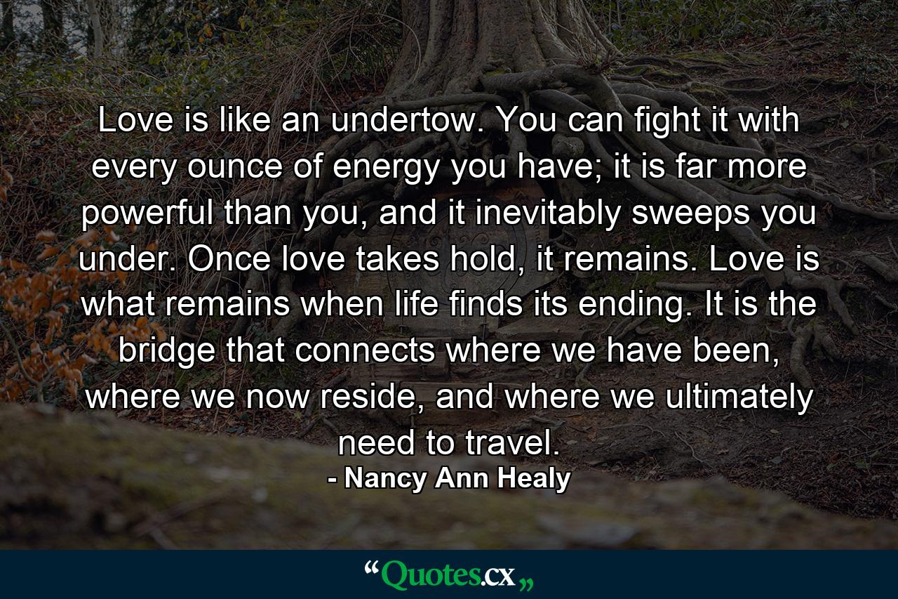 Love is like an undertow. You can fight it with every ounce of energy you have; it is far more powerful than you, and it inevitably sweeps you under. Once love takes hold, it remains. Love is what remains when life finds its ending. It is the bridge that connects where we have been, where we now reside, and where we ultimately need to travel. - Quote by Nancy Ann Healy