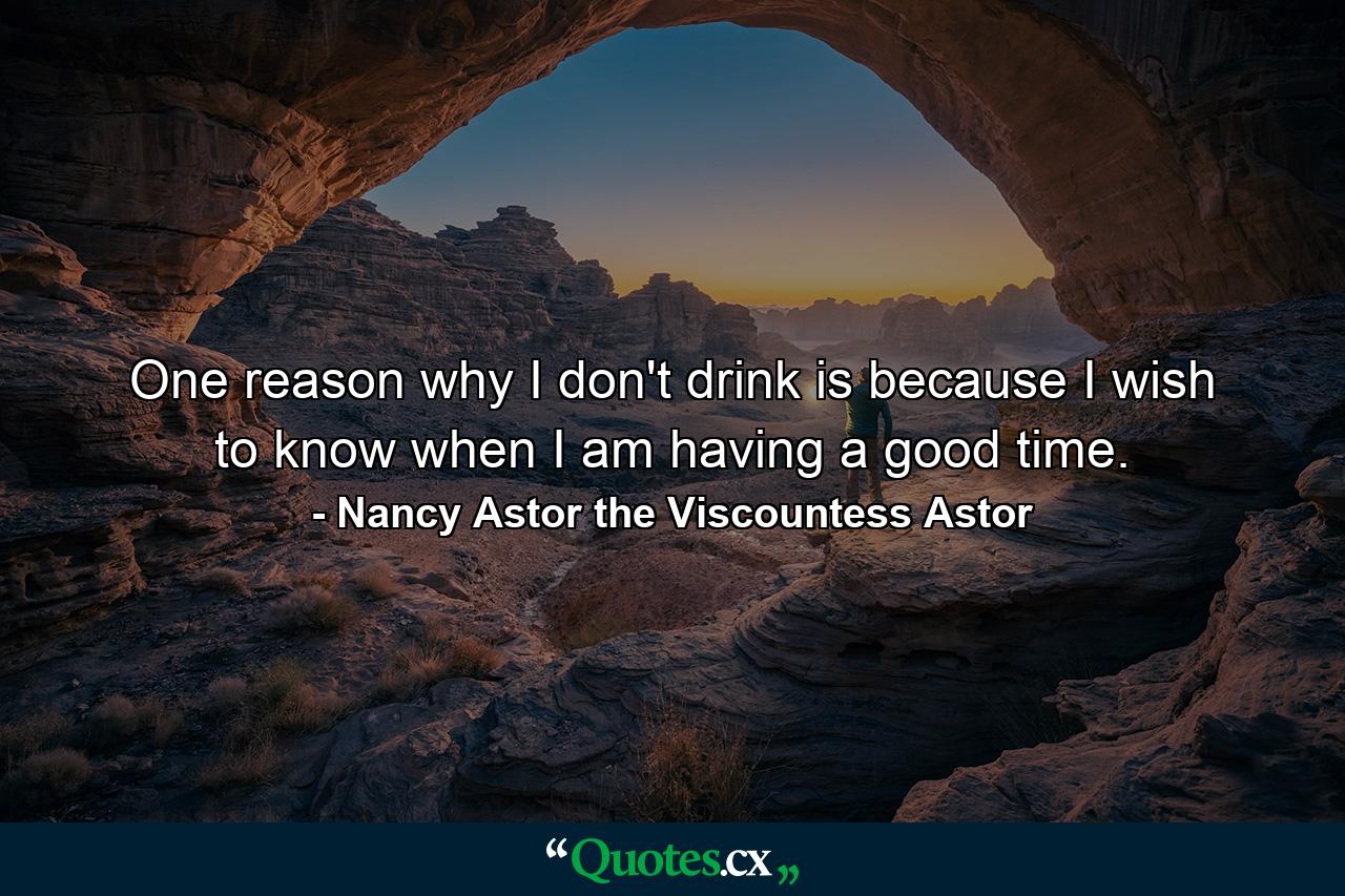 One reason why I don't drink is because I wish to know when I am having a good time. - Quote by Nancy Astor the Viscountess Astor