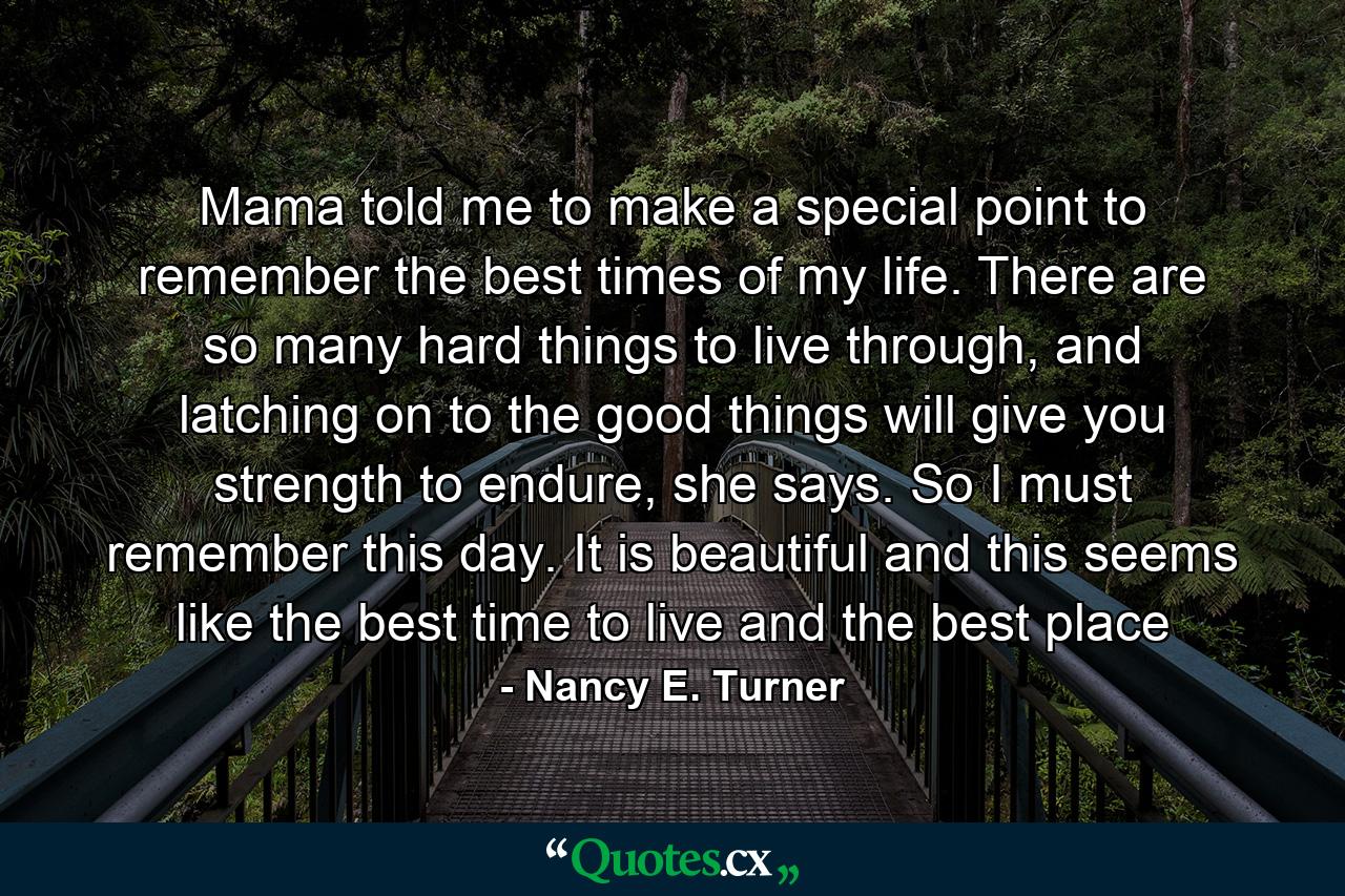 Mama told me to make a special point to remember the best times of my life. There are so many hard things to live through, and latching on to the good things will give you strength to endure, she says. So I must remember this day. It is beautiful and this seems like the best time to live and the best place - Quote by Nancy E. Turner