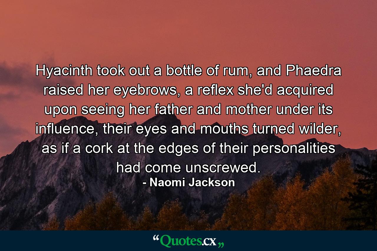 Hyacinth took out a bottle of rum, and Phaedra raised her eyebrows, a reflex she'd acquired upon seeing her father and mother under its influence, their eyes and mouths turned wilder, as if a cork at the edges of their personalities had come unscrewed. - Quote by Naomi Jackson