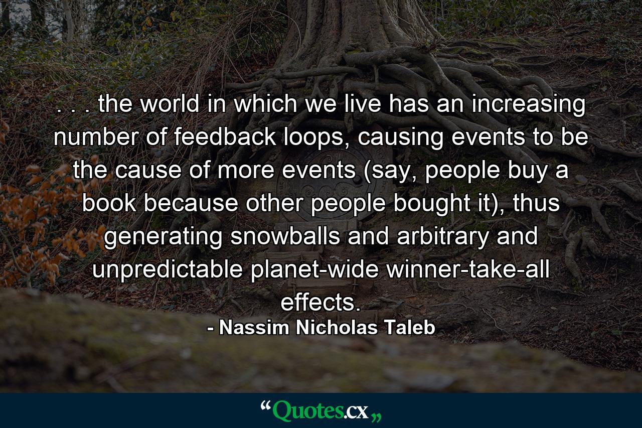 . . . the world in which we live has an increasing number of feedback loops, causing events to be the cause of more events (say, people buy a book because other people bought it), thus generating snowballs and arbitrary and unpredictable planet-wide winner-take-all effects. - Quote by Nassim Nicholas Taleb