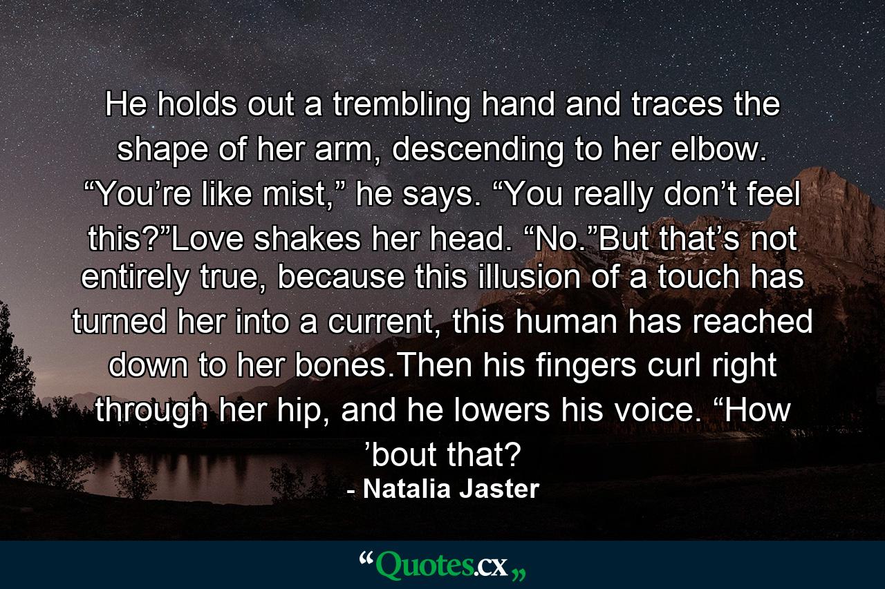 He holds out a trembling hand and traces the shape of her arm, descending to her elbow. “You’re like mist,” he says. “You really don’t feel this?”Love shakes her head. “No.”But that’s not entirely true, because this illusion of a touch has turned her into a current, this human has reached down to her bones.Then his fingers curl right through her hip, and he lowers his voice. “How ’bout that? - Quote by Natalia Jaster