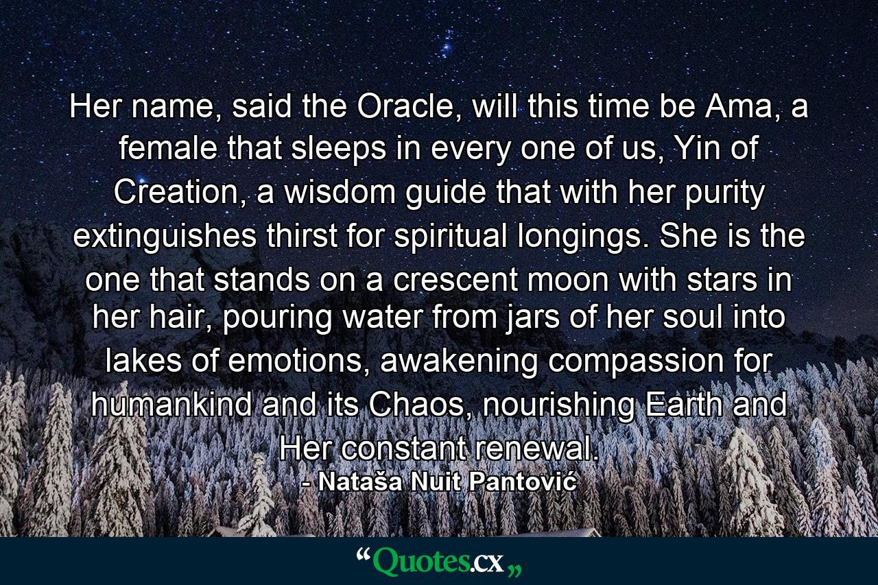 Her name, said the Oracle, will this time be Ama, a female that sleeps in every one of us, Yin of Creation, a wisdom guide that with her purity extinguishes thirst for spiritual longings. She is the one that stands on a crescent moon with stars in her hair, pouring water from jars of her soul into lakes of emotions, awakening compassion for humankind and its Chaos, nourishing Earth and Her constant renewal. - Quote by Nataša Nuit Pantović