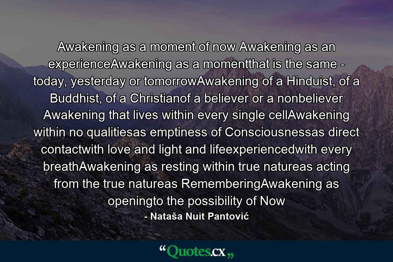 Awakening as a moment of now Awakening as an experienceAwakening as a momentthat is the same - today, yesterday or tomorrowAwakening of a Hinduist, of a Buddhist, of a Christianof a believer or a nonbeliever Awakening that lives within every single cellAwakening within no qualitiesas emptiness of Consciousnessas direct contactwith love and light and lifeexperiencedwith every breathAwakening as resting within true natureas acting from the true natureas RememberingAwakening as openingto the possibility of Now - Quote by Nataša Nuit Pantović