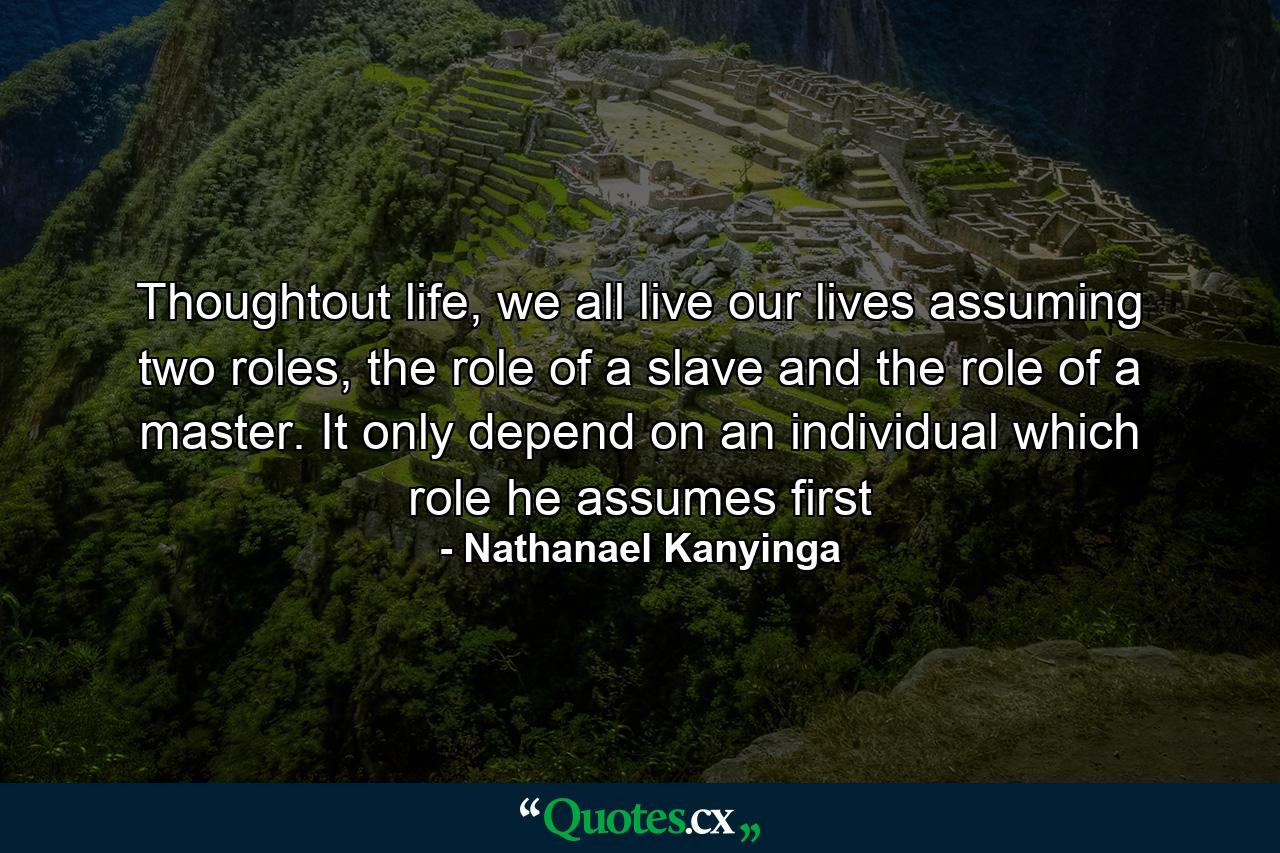 Thoughtout life, we all live our lives assuming two roles, the role of a slave and the role of a master. It only depend on an individual which role he assumes first - Quote by Nathanael Kanyinga