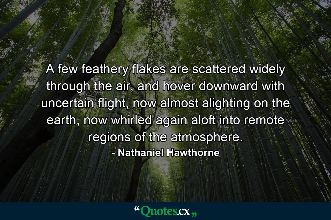 A few feathery flakes are scattered widely through the air, and hover downward with uncertain flight, now almost alighting on the earth, now whirled again aloft into remote regions of the atmosphere. - Quote by Nathaniel Hawthorne