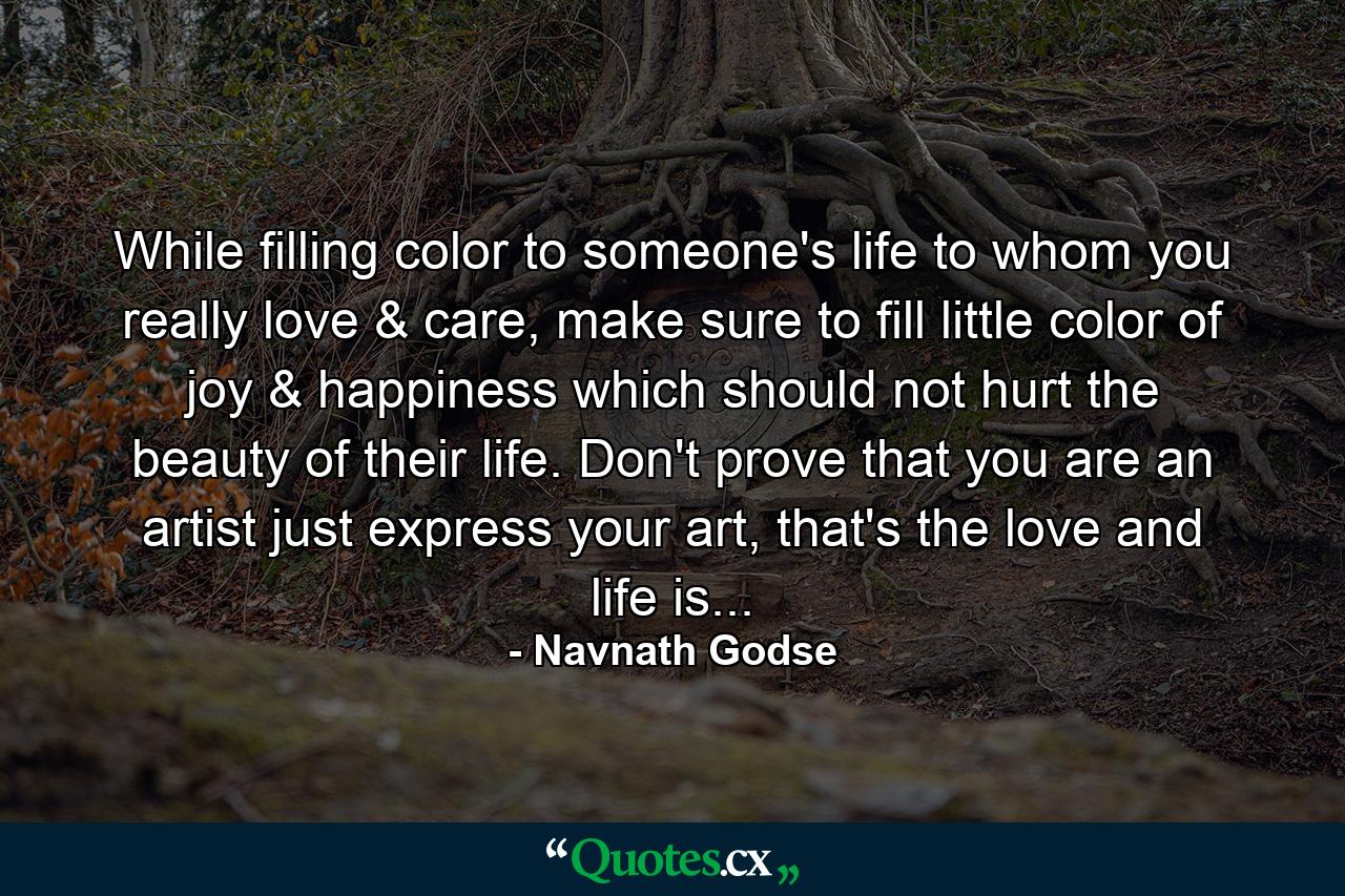 While filling color to someone's life to whom you really love & care, make sure to fill little color of joy & happiness which should not hurt the beauty of their life. Don't prove that you are an artist just express your art, that's the love and life is... - Quote by Navnath Godse