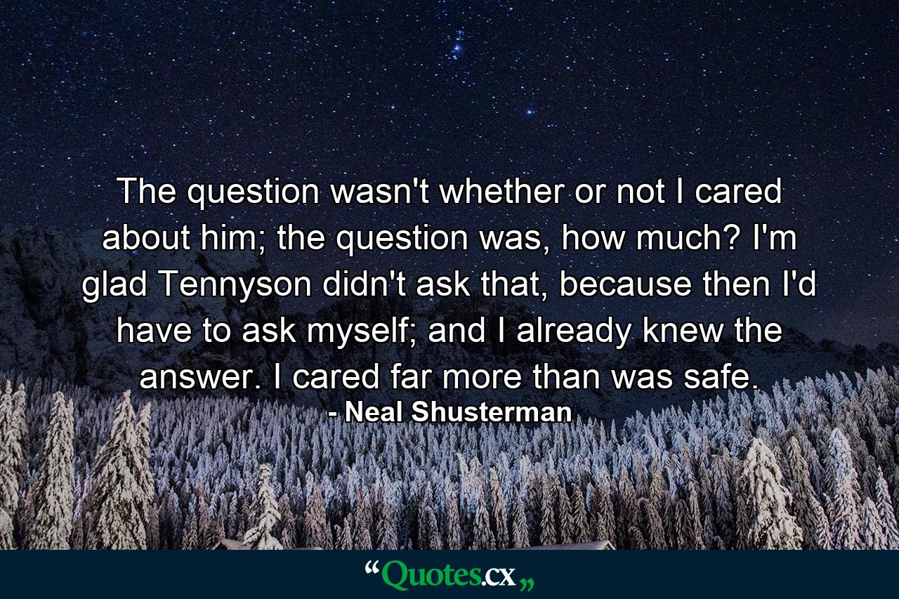 The question wasn't whether or not I cared about him; the question was, how much? I'm glad Tennyson didn't ask that, because then I'd have to ask myself; and I already knew the answer. I cared far more than was safe. - Quote by Neal Shusterman