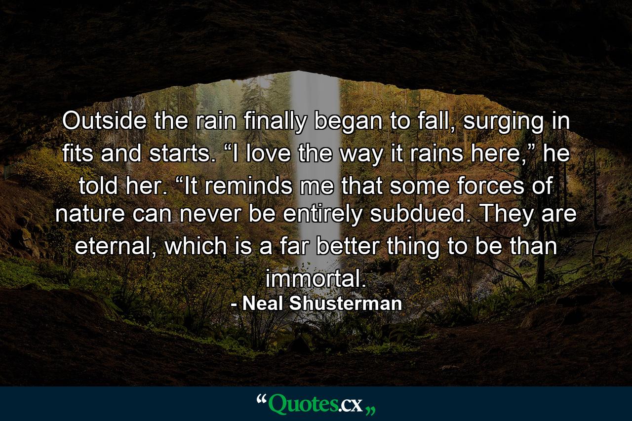 Outside the rain finally began to fall, surging in fits and starts. “I love the way it rains here,” he told her. “It reminds me that some forces of nature can never be entirely subdued. They are eternal, which is a far better thing to be than immortal. - Quote by Neal Shusterman