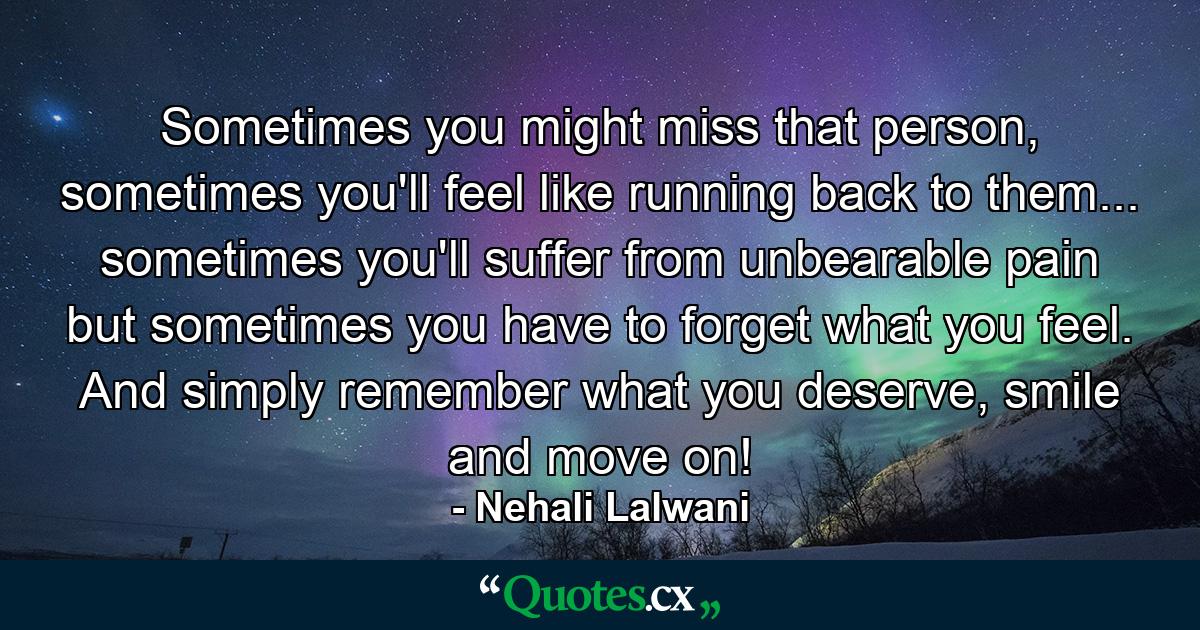 Sometimes you might miss that person, sometimes you'll feel like running back to them... sometimes you'll suffer from unbearable pain but sometimes you have to forget what you feel. And simply remember what you deserve, smile and move on! - Quote by Nehali Lalwani