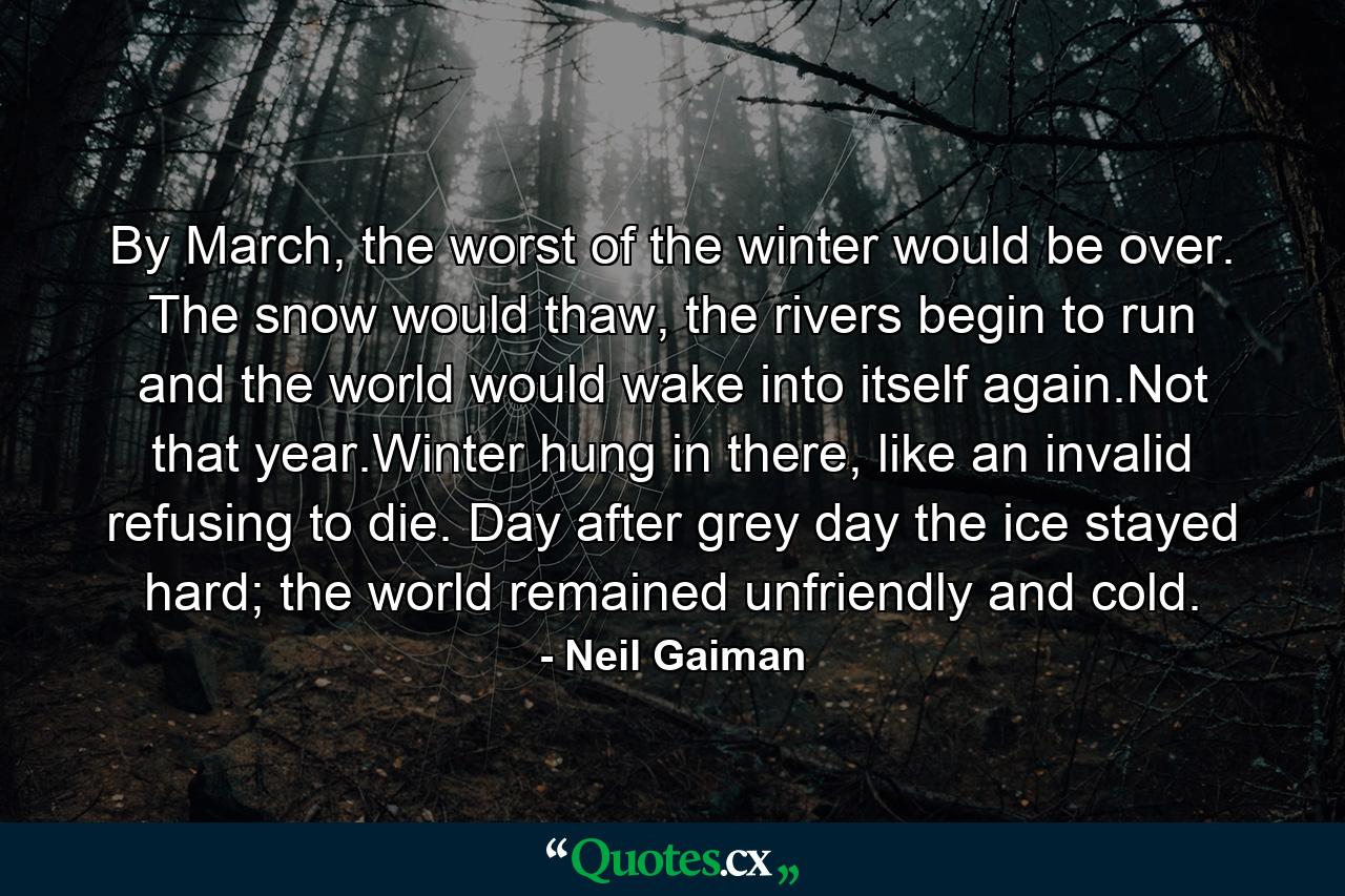 By March, the worst of the winter would be over. The snow would thaw, the rivers begin to run and the world would wake into itself again.Not that year.Winter hung in there, like an invalid refusing to die. Day after grey day the ice stayed hard; the world remained unfriendly and cold. - Quote by Neil Gaiman