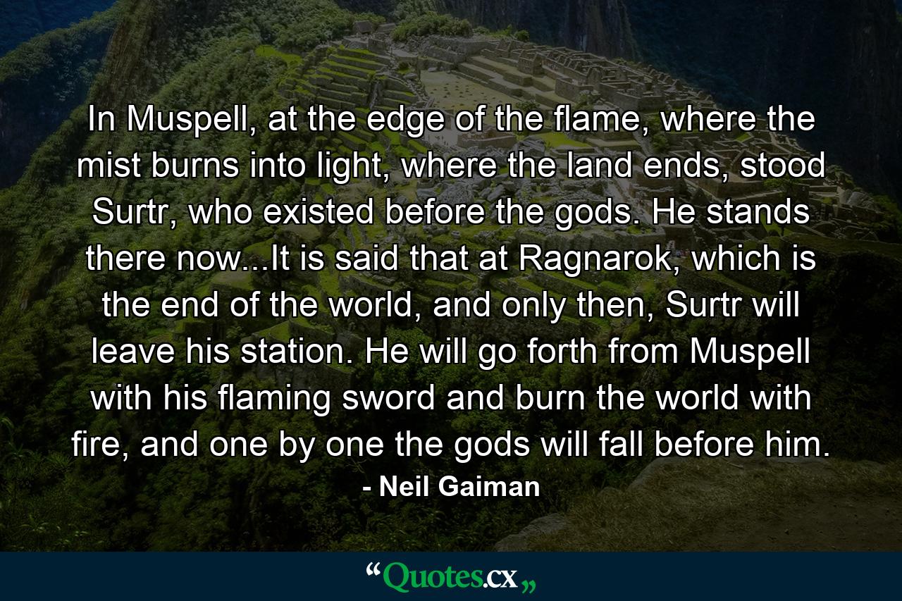 In Muspell, at the edge of the flame, where the mist burns into light, where the land ends, stood Surtr, who existed before the gods. He stands there now...It is said that at Ragnarok, which is the end of the world, and only then, Surtr will leave his station. He will go forth from Muspell with his flaming sword and burn the world with fire, and one by one the gods will fall before him. - Quote by Neil Gaiman