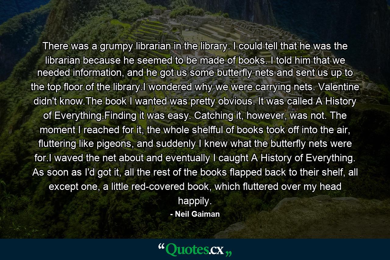 There was a grumpy librarian in the library. I could tell that he was the librarian because he seemed to be made of books. I told him that we needed information, and he got us some butterfly nets and sent us up to the top floor of the library.I wondered why we were carrying nets. Valentine didn't know.The book I wanted was pretty obvious. It was called A History of Everything.Finding it was easy. Catching it, however, was not. The moment I reached for it, the whole shelfful of books took off into the air, fluttering like pigeons, and suddenly I knew what the butterfly nets were for.I waved the net about and eventually I caught A History of Everything. As soon as I'd got it, all the rest of the books flapped back to their shelf, all except one, a little red-covered book, which fluttered over my head happily. - Quote by Neil Gaiman