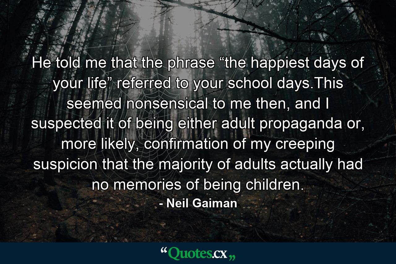 He told me that the phrase “the happiest days of your life” referred to your school days.This seemed nonsensical to me then, and I suspected it of being either adult propaganda or, more likely, confirmation of my creeping suspicion that the majority of adults actually had no memories of being children. - Quote by Neil Gaiman