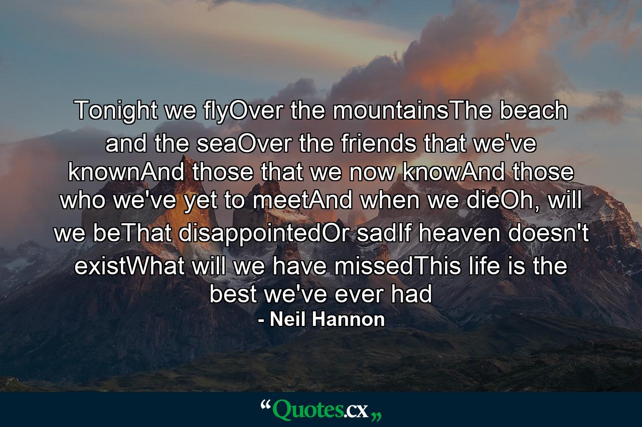 Tonight we flyOver the mountainsThe beach and the seaOver the friends that we've knownAnd those that we now knowAnd those who we've yet to meetAnd when we dieOh, will we beThat disappointedOr sadIf heaven doesn't existWhat will we have missedThis life is the best we've ever had - Quote by Neil Hannon