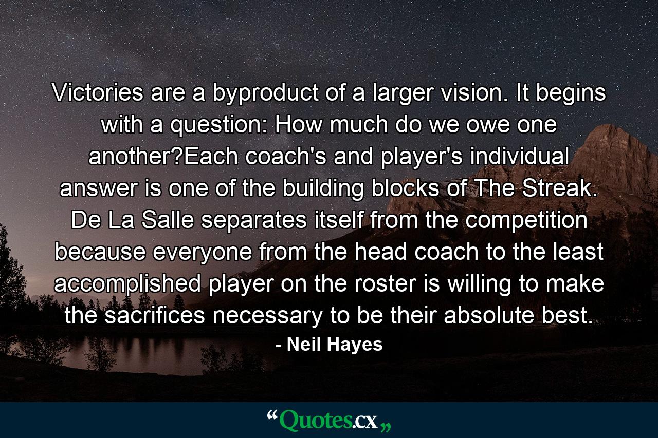 Victories are a byproduct of a larger vision. It begins with a question: How much do we owe one another?Each coach's and player's individual answer is one of the building blocks of The Streak. De La Salle separates itself from the competition because everyone from the head coach to the least accomplished player on the roster is willing to make the sacrifices necessary to be their absolute best. - Quote by Neil Hayes