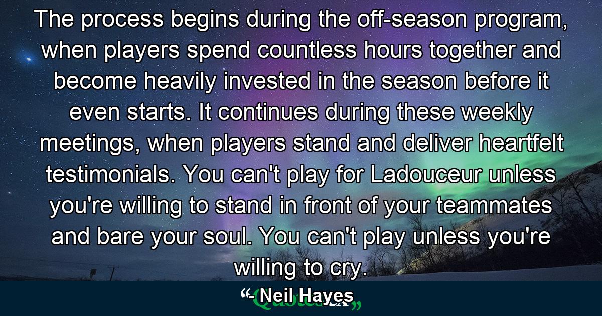 The process begins during the off-season program, when players spend countless hours together and become heavily invested in the season before it even starts. It continues during these weekly meetings, when players stand and deliver heartfelt testimonials. You can't play for Ladouceur unless you're willing to stand in front of your teammates and bare your soul. You can't play unless you're willing to cry. - Quote by Neil Hayes