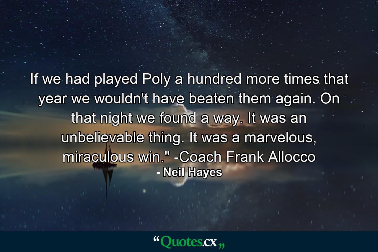 If we had played Poly a hundred more times that year we wouldn't have beaten them again. On that night we found a way. It was an unbelievable thing. It was a marvelous, miraculous win.