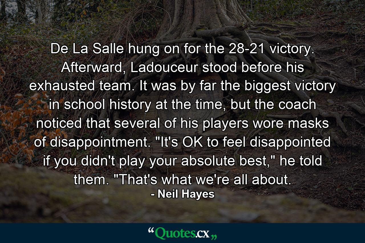 De La Salle hung on for the 28-21 victory. Afterward, Ladouceur stood before his exhausted team. It was by far the biggest victory in school history at the time, but the coach noticed that several of his players wore masks of disappointment. 