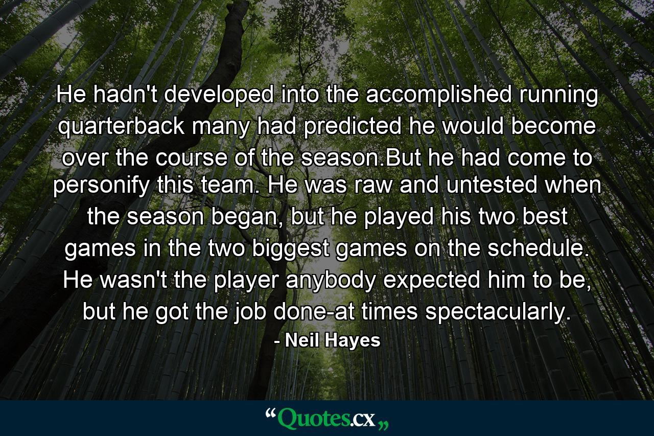 He hadn't developed into the accomplished running quarterback many had predicted he would become over the course of the season.But he had come to personify this team. He was raw and untested when the season began, but he played his two best games in the two biggest games on the schedule. He wasn't the player anybody expected him to be, but he got the job done-at times spectacularly. - Quote by Neil Hayes