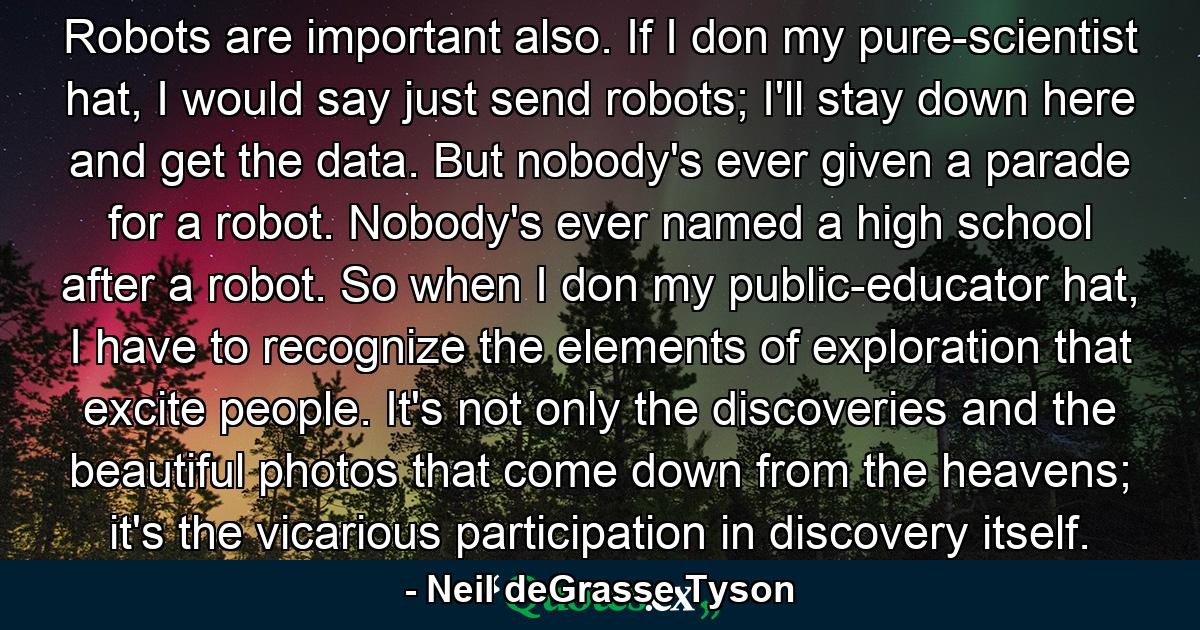 Robots are important also. If I don my pure-scientist hat, I would say just send robots; I'll stay down here and get the data. But nobody's ever given a parade for a robot. Nobody's ever named a high school after a robot. So when I don my public-educator hat, I have to recognize the elements of exploration that excite people. It's not only the discoveries and the beautiful photos that come down from the heavens; it's the vicarious participation in discovery itself. - Quote by Neil deGrasse Tyson