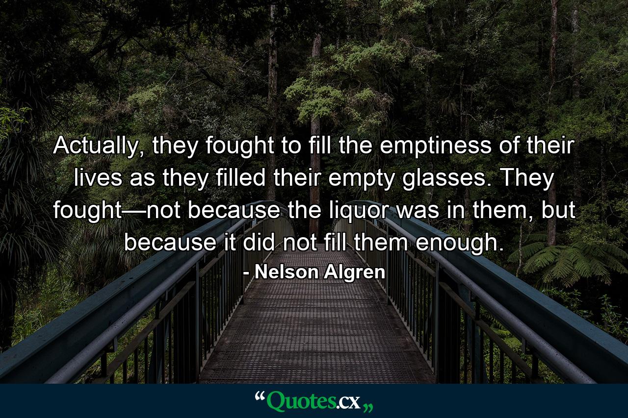 Actually, they fought to fill the emptiness of their lives as they filled their empty glasses. They fought—not because the liquor was in them, but because it did not fill them enough. - Quote by Nelson Algren