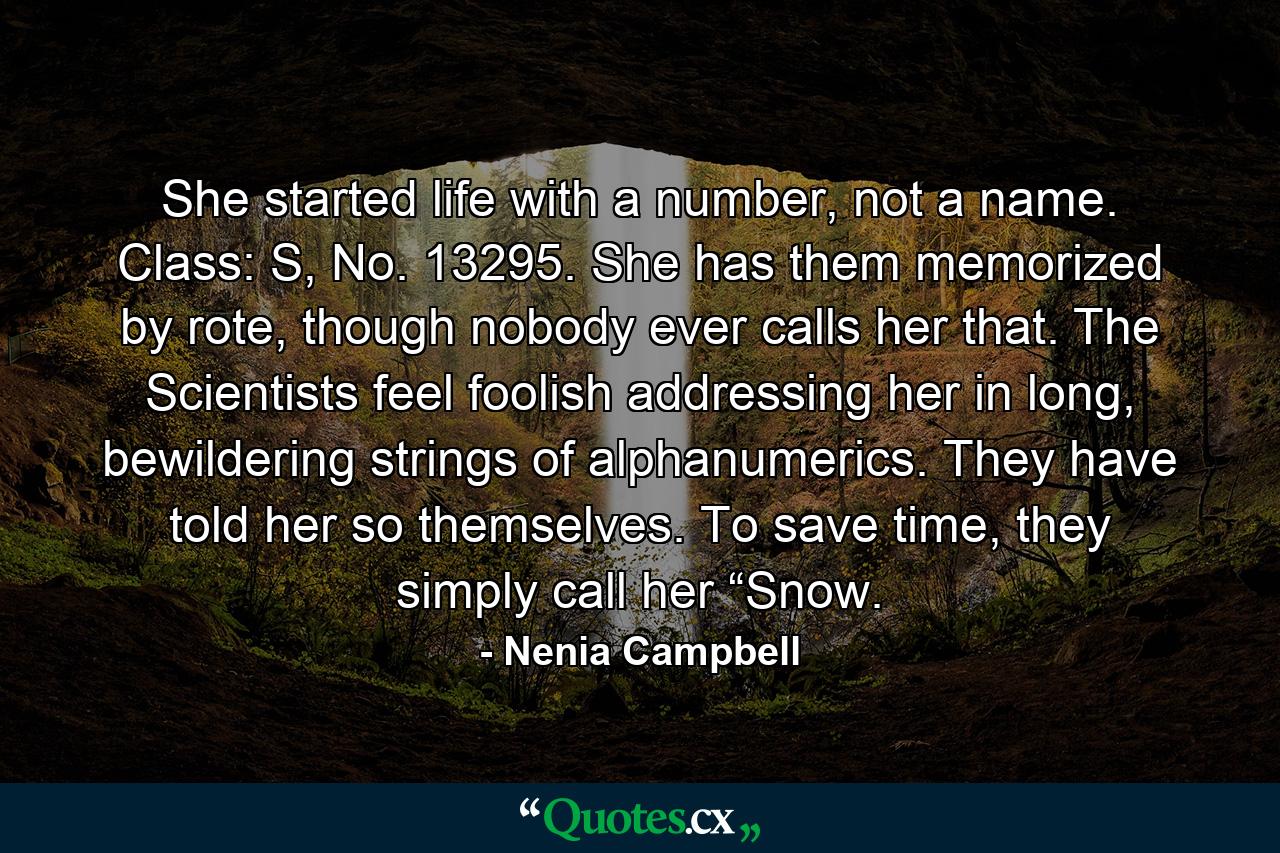 She started life with a number, not a name. Class: S, No. 13295. She has them memorized by rote, though nobody ever calls her that. The Scientists feel foolish addressing her in long, bewildering strings of alphanumerics. They have told her so themselves. To save time, they simply call her “Snow. - Quote by Nenia Campbell