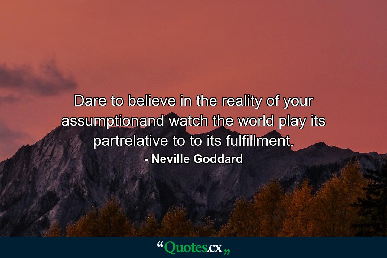 Dare to believe in the reality of your assumptionand watch the world play its partrelative to to its fulfillment. - Quote by Neville Goddard