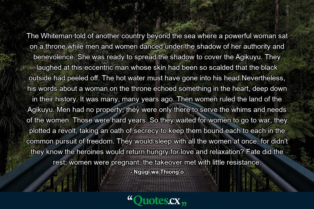 The Whiteman told of another country beyond the sea where a powerful woman sat on a throne while men and women danced under the shadow of her authority and benevolence. She was ready to spread the shadow to cover the Agikuyu. They laughed at this eccentric man whose skin had been so scalded that the black outside had peeled off. The hot water must have gone into his head.Nevertheless, his words about a woman on the throne echoed something in the heart, deep down in their history. It was many, many years ago. Then women ruled the land of the Agikuyu. Men had no property, they were only there to serve the whims and needs of the women. Those were hard years. So they waited for women to go to war, they plotted a revolt, taking an oath of secrecy to keep them bound each to each in the common pursuit of freedom. They would sleep with all the women at once, for didn't they know the heroines would return hungry for love and relaxation? Fate did the rest; women were pregnant; the takeover met with little resistance. - Quote by Ngũgĩ wa Thiong’o