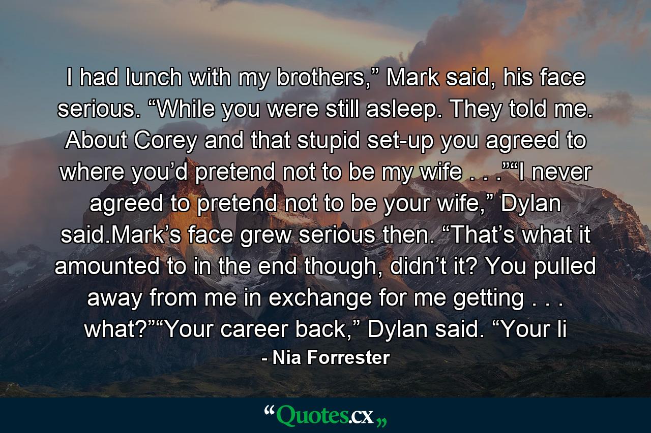 I had lunch with my brothers,” Mark said, his face serious. “While you were still asleep. They told me. About Corey and that stupid set-up you agreed to where you’d pretend not to be my wife . . .”“I never agreed to pretend not to be your wife,” Dylan said.Mark’s face grew serious then. “That’s what it amounted to in the end though, didn’t it? You pulled away from me in exchange for me getting . . . what?”“Your career back,” Dylan said. “Your li - Quote by Nia Forrester