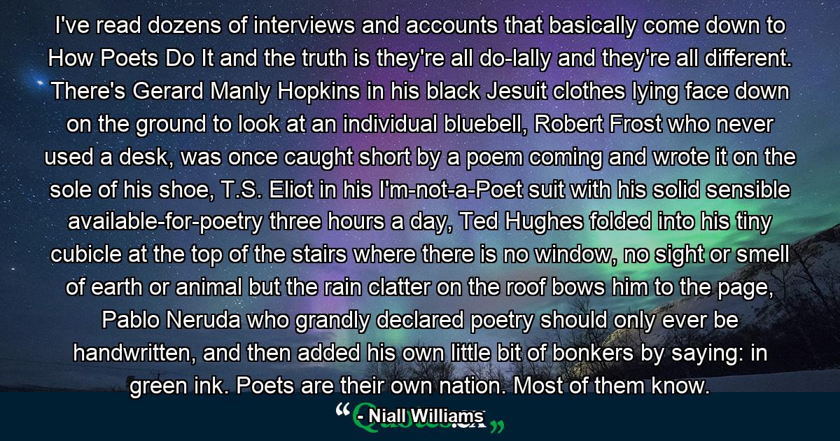 I've read dozens of interviews and accounts that basically come down to How Poets Do It and the truth is they're all do-lally and they're all different. There's Gerard Manly Hopkins in his black Jesuit clothes lying face down on the ground to look at an individual bluebell, Robert Frost who never used a desk, was once caught short by a poem coming and wrote it on the sole of his shoe, T.S. Eliot in his I'm-not-a-Poet suit with his solid sensible available-for-poetry three hours a day, Ted Hughes folded into his tiny cubicle at the top of the stairs where there is no window, no sight or smell of earth or animal but the rain clatter on the roof bows him to the page, Pablo Neruda who grandly declared poetry should only ever be handwritten, and then added his own little bit of bonkers by saying: in green ink. Poets are their own nation. Most of them know. - Quote by Niall Williams