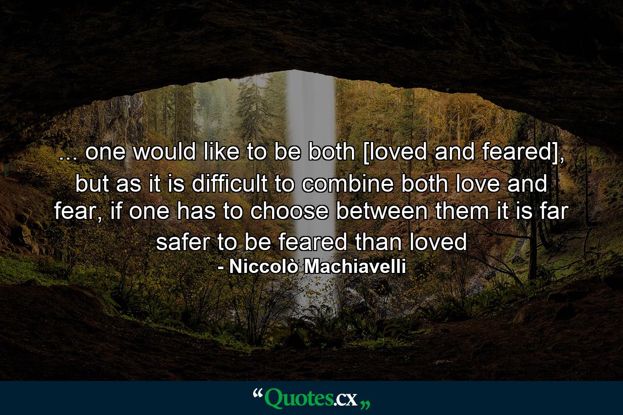 ... one would like to be both [loved and feared], but as it is difficult to combine both love and fear, if one has to choose between them it is far safer to be feared than loved - Quote by Niccolò Machiavelli