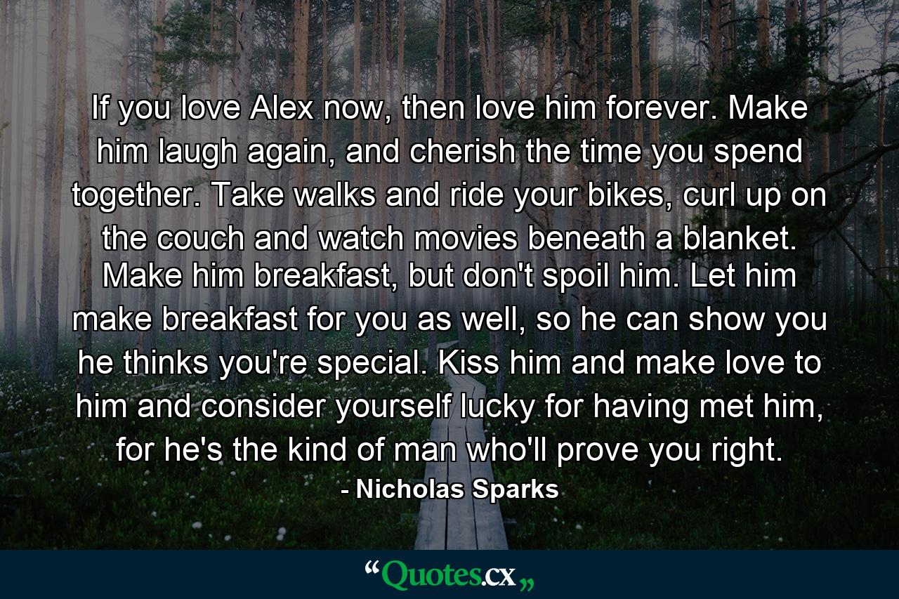 If you love Alex now, then love him forever. Make him laugh again, and cherish the time you spend together. Take walks and ride your bikes, curl up on the couch and watch movies beneath a blanket. Make him breakfast, but don't spoil him. Let him make breakfast for you as well, so he can show you he thinks you're special. Kiss him and make love to him and consider yourself lucky for having met him, for he's the kind of man who'll prove you right. - Quote by Nicholas Sparks