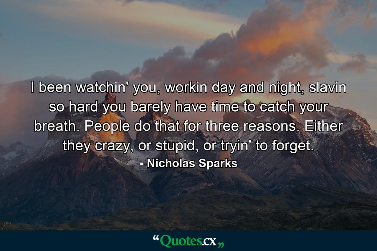 I been watchin' you, workin day and night, slavin so hard you barely have time to catch your breath. People do that for three reasons. Either they crazy, or stupid, or tryin' to forget. - Quote by Nicholas Sparks