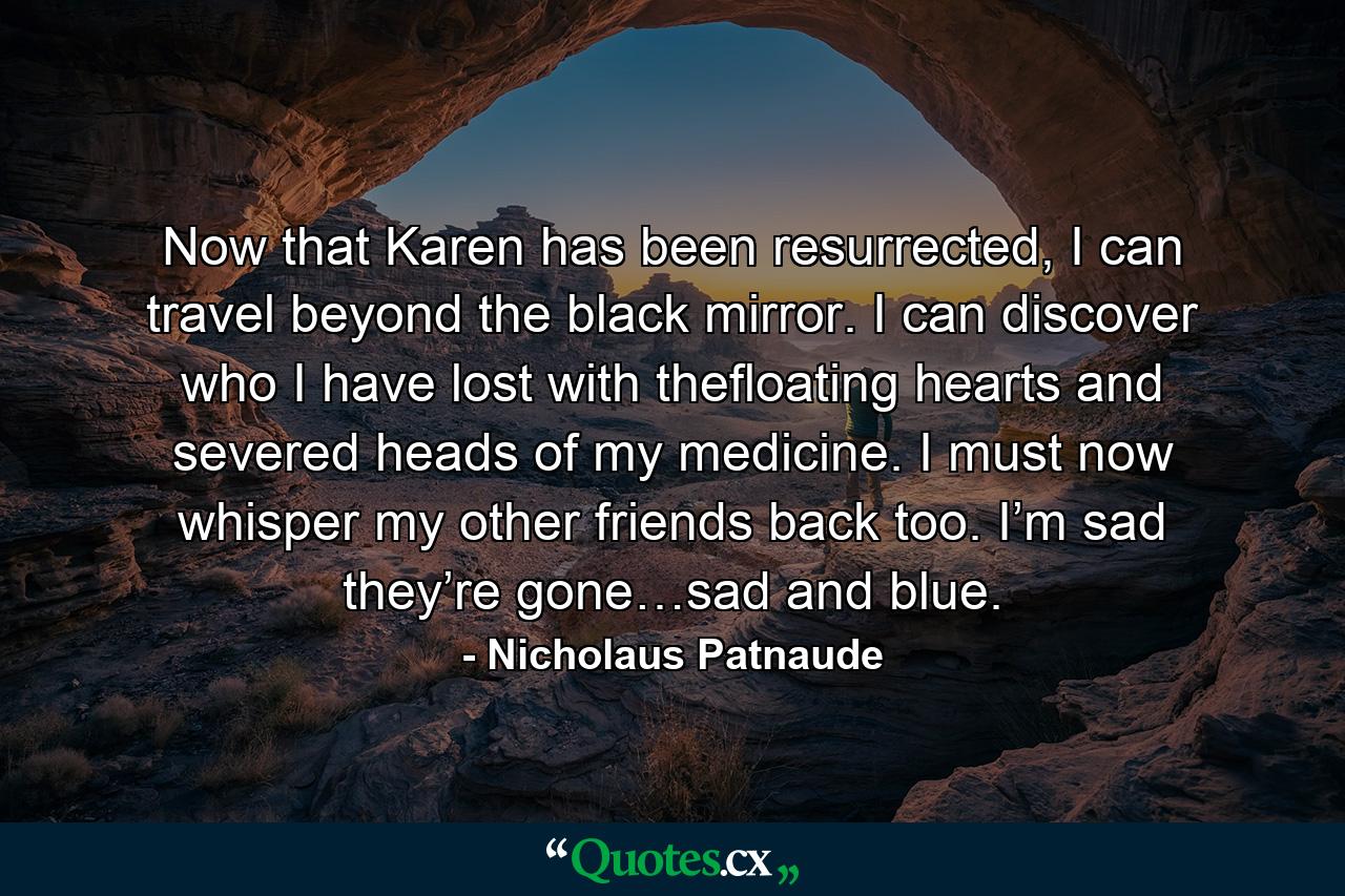 Now that Karen has been resurrected, I can travel beyond the black mirror. I can discover who I have lost with thefloating hearts and severed heads of my medicine. I must now whisper my other friends back too. I’m sad they’re gone…sad and blue. - Quote by Nicholaus Patnaude