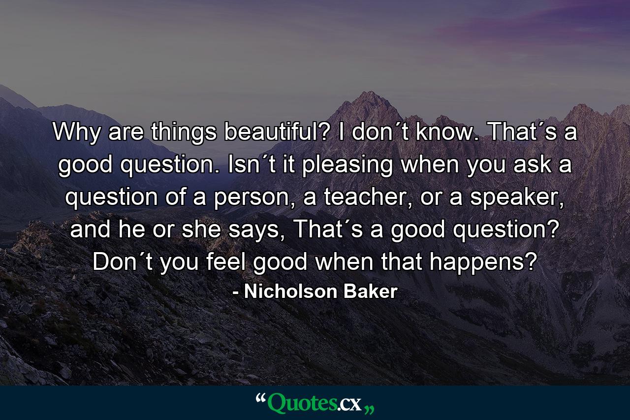 Why are things beautiful? I don´t know. That´s a good question. Isn´t it pleasing when you ask a question of a person, a teacher, or a speaker, and he or she says, That´s a good question? Don´t you feel good when that happens? - Quote by Nicholson Baker