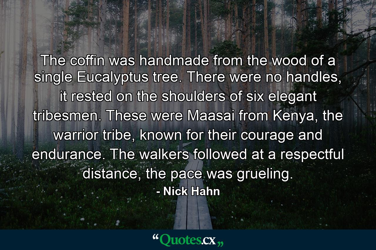 The coffin was handmade from the wood of a single Eucalyptus tree. There were no handles, it rested on the shoulders of six elegant tribesmen. These were Maasai from Kenya, the warrior tribe, known for their courage and endurance. The walkers followed at a respectful distance, the pace was grueling. - Quote by Nick Hahn